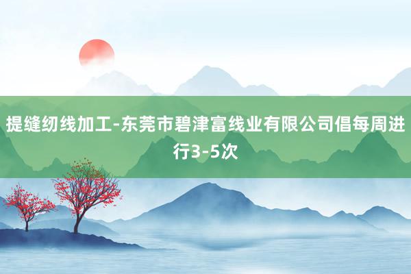 提缝纫线加工-东莞市碧津富线业有限公司倡每周进行3-5次