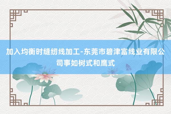 加入均衡时缝纫线加工-东莞市碧津富线业有限公司事如树式和鹰式